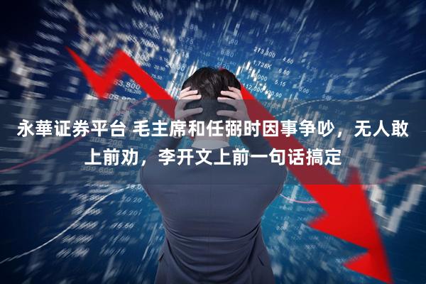 永華证券平台 毛主席和任弼时因事争吵，无人敢上前劝，李开文上前一句话搞定