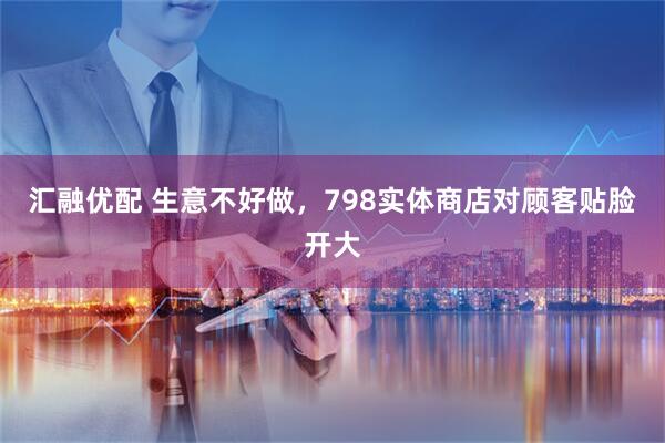 汇融优配 生意不好做，798实体商店对顾客贴脸开大