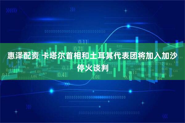 惠泽配资 卡塔尔首相和土耳其代表团将加入加沙停火谈判