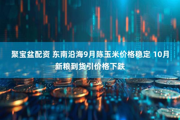聚宝盆配资 东南沿海9月陈玉米价格稳定 10月新粮到货引价格下跌