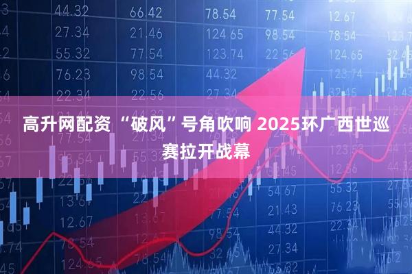 高升网配资 “破风”号角吹响 2025环广西世巡赛拉开战幕