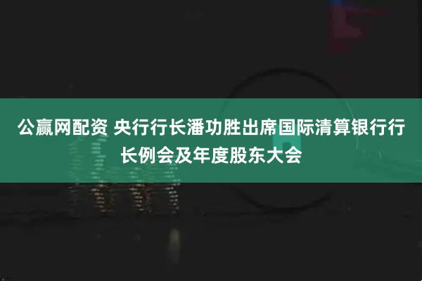 公赢网配资 央行行长潘功胜出席国际清算银行行长例会及年度股东大会