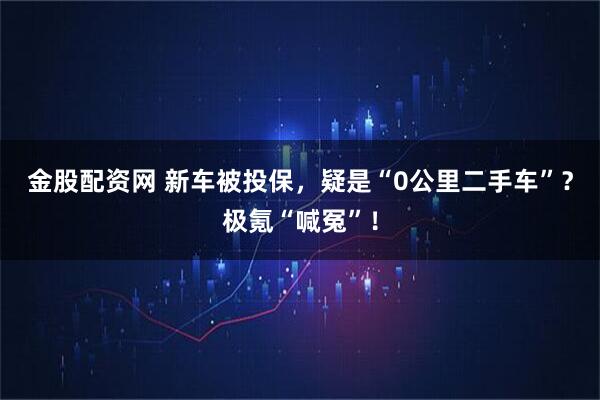 金股配资网 新车被投保，疑是“0公里二手车”？极氪“喊冤”！