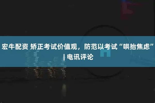 宏牛配资 矫正考试价值观，防范以考试“哄抬焦虑” | 电讯评论